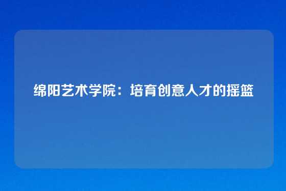 绵阳艺术学院：培育创意人才的摇篮